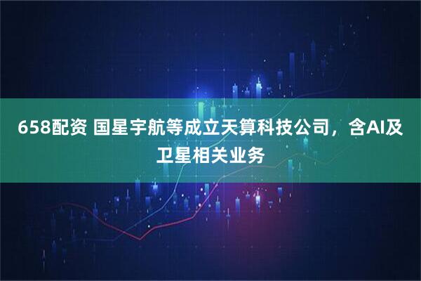 658配资 国星宇航等成立天算科技公司，含AI及卫星相关业务