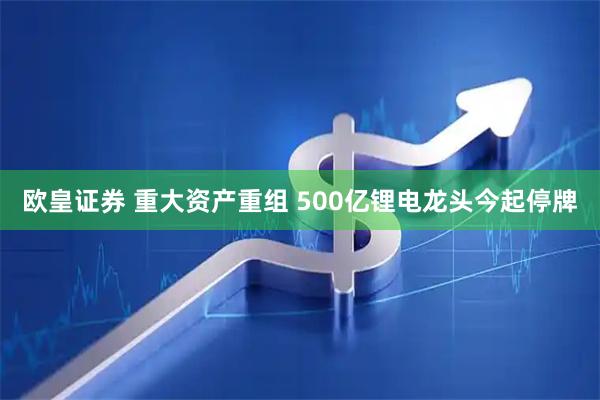 欧皇证券 重大资产重组 500亿锂电龙头今起停牌