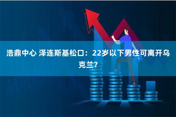 浩鼎中心 泽连斯基松口:22岁以下男性可离开乌克兰?