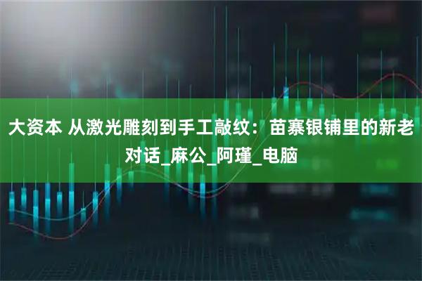 大资本 从激光雕刻到手工敲纹:苗寨银铺里的新老对话_麻公_阿瑾_电脑