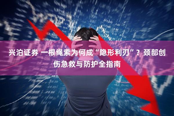 兴泊证券 一根绳索为何成“隐形利刃”？颈部创伤急救与防护全指南