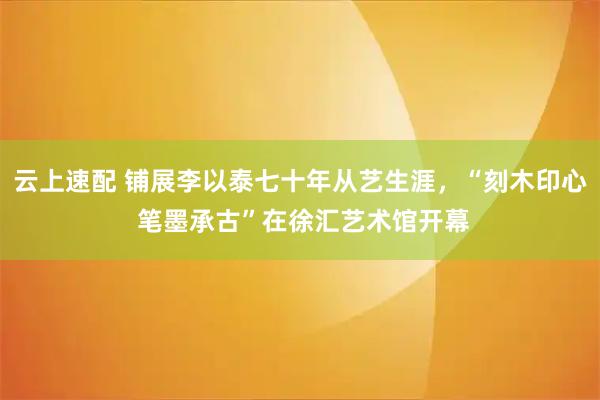 云上速配 铺展李以泰七十年从艺生涯，“刻木印心 笔墨承古”在徐汇艺术馆开幕