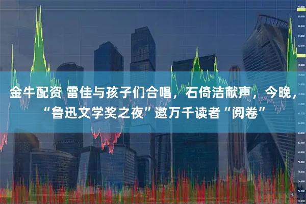 金牛配资 雷佳与孩子们合唱，石倚洁献声，今晚，“鲁迅文学奖之夜”邀万千读者“阅卷”